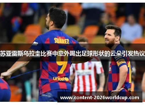 苏亚雷斯乌拉圭比赛中意外踢出足球形状的云朵引发热议