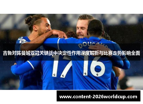 吉鲁对阵曼城亚冠关键战中决定性作用深度解析与比赛走势影响全面